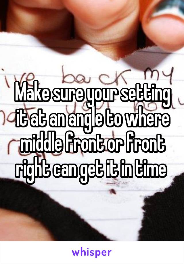 Make sure your setting it at an angle to where middle front or front right can get it in time 