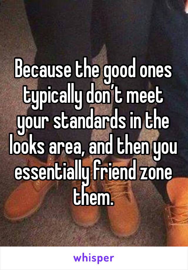 Because the good ones typically don’t meet your standards in the looks area, and then you essentially friend zone them. 