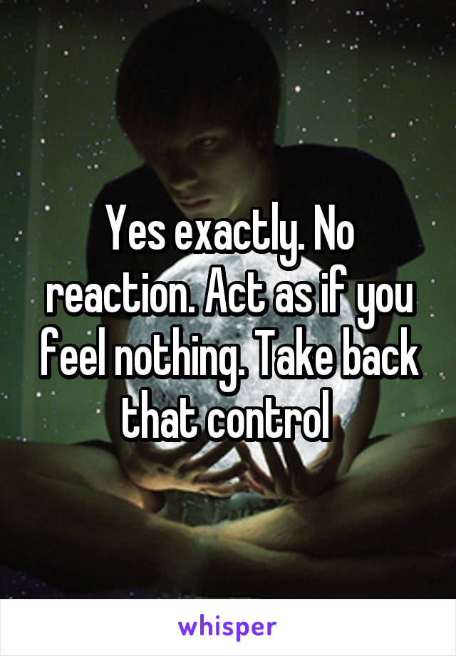 Yes exactly. No reaction. Act as if you feel nothing. Take back that control 