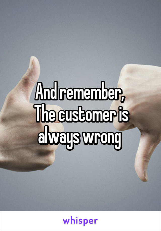 And remember, 
The customer is always wrong 