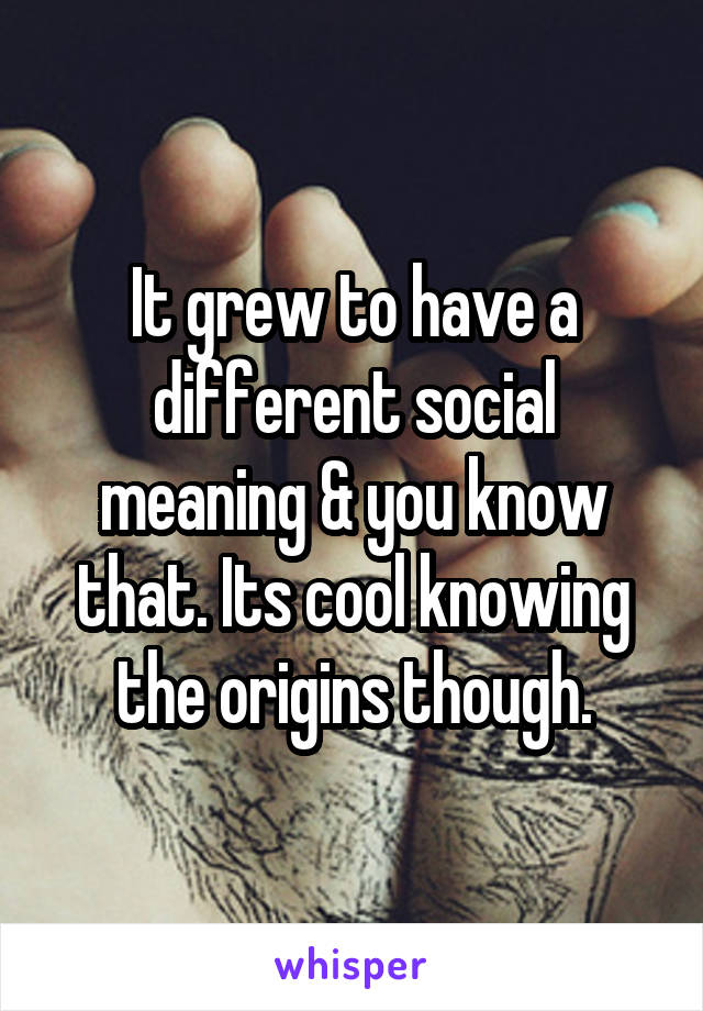 It grew to have a different social meaning & you know that. Its cool knowing the origins though.