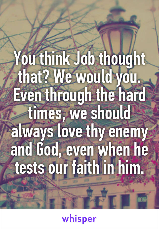 You think Job thought that? We would you. Even through the hard times, we should always love thy enemy and God, even when he tests our faith in him.