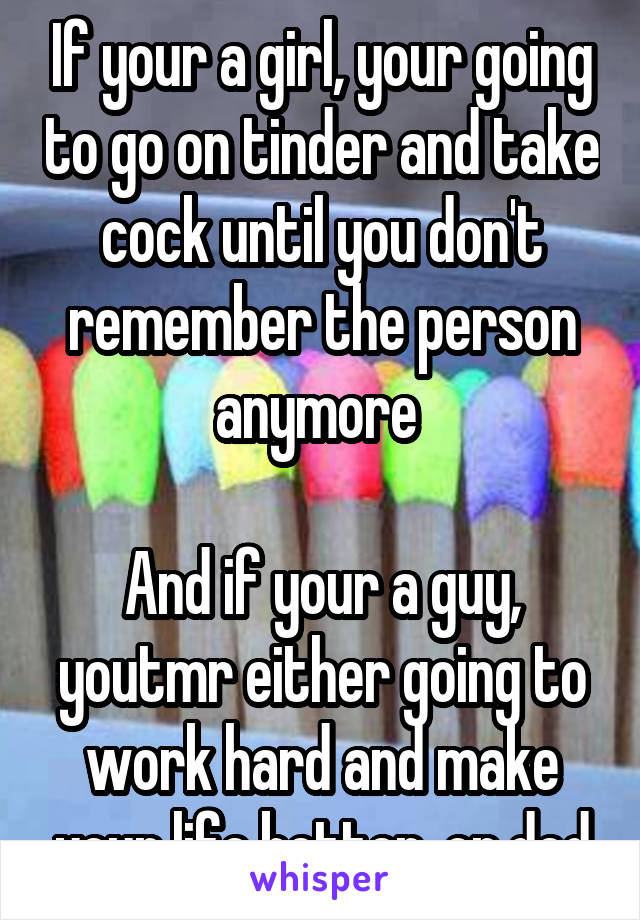 If your a girl, your going to go on tinder and take cock until you don't remember the person anymore 

And if your a guy, youtmr either going to work hard and make your life better, or ded