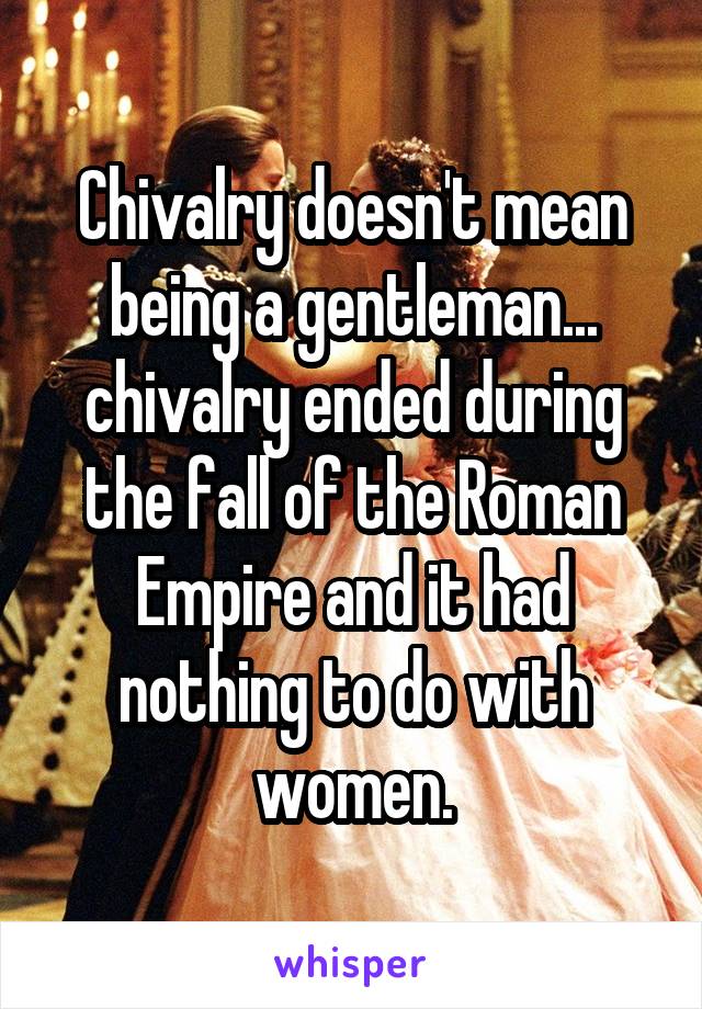 Chivalry doesn't mean being a gentleman... chivalry ended during the fall of the Roman Empire and it had nothing to do with women.