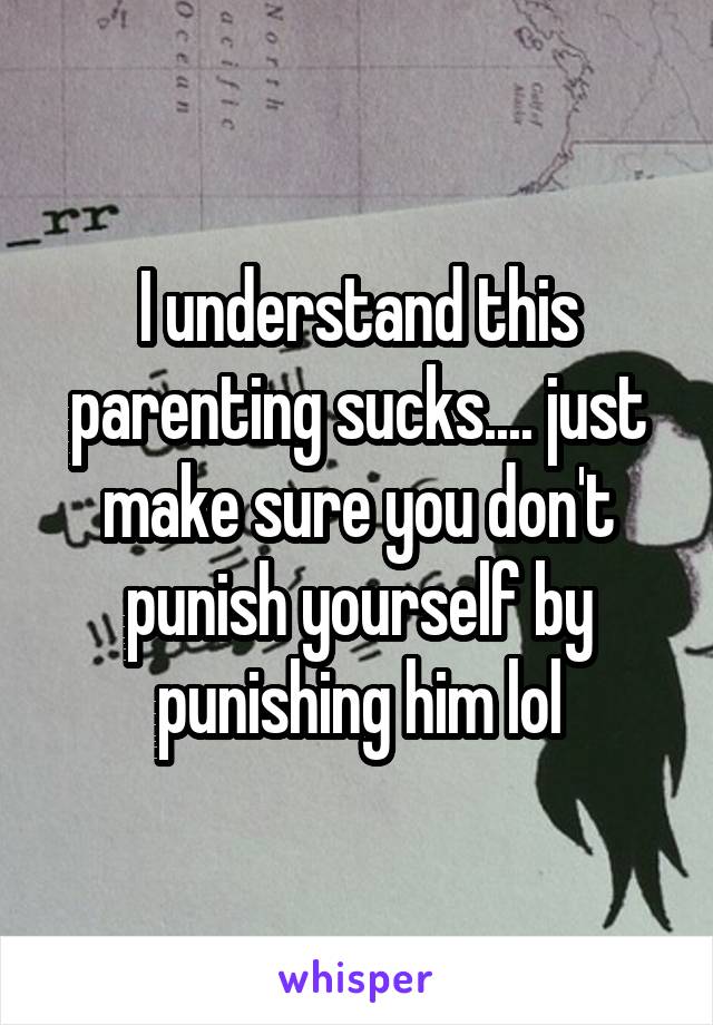 I understand this parenting sucks.... just make sure you don't punish yourself by punishing him lol