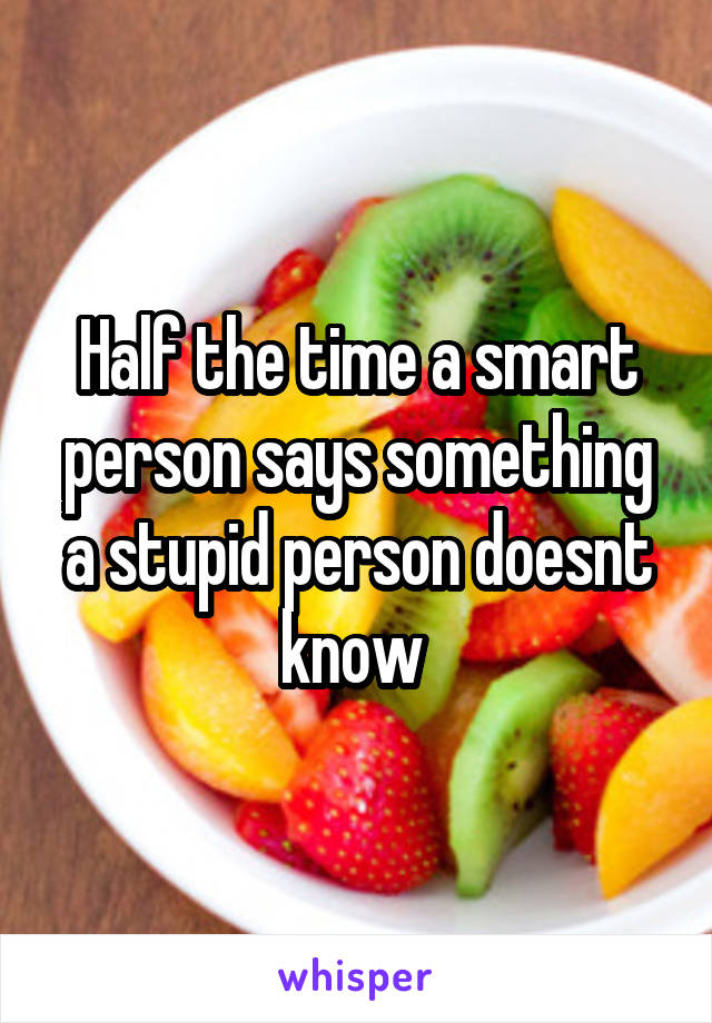 Half the time a smart person says something a stupid person doesnt know 