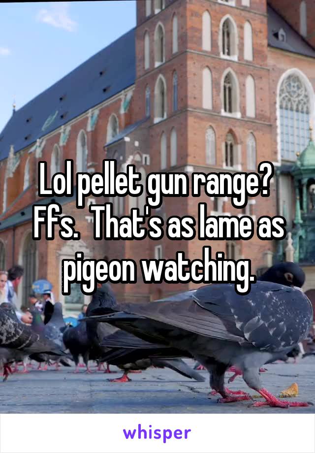 Lol pellet gun range?  Ffs.  That's as lame as pigeon watching.