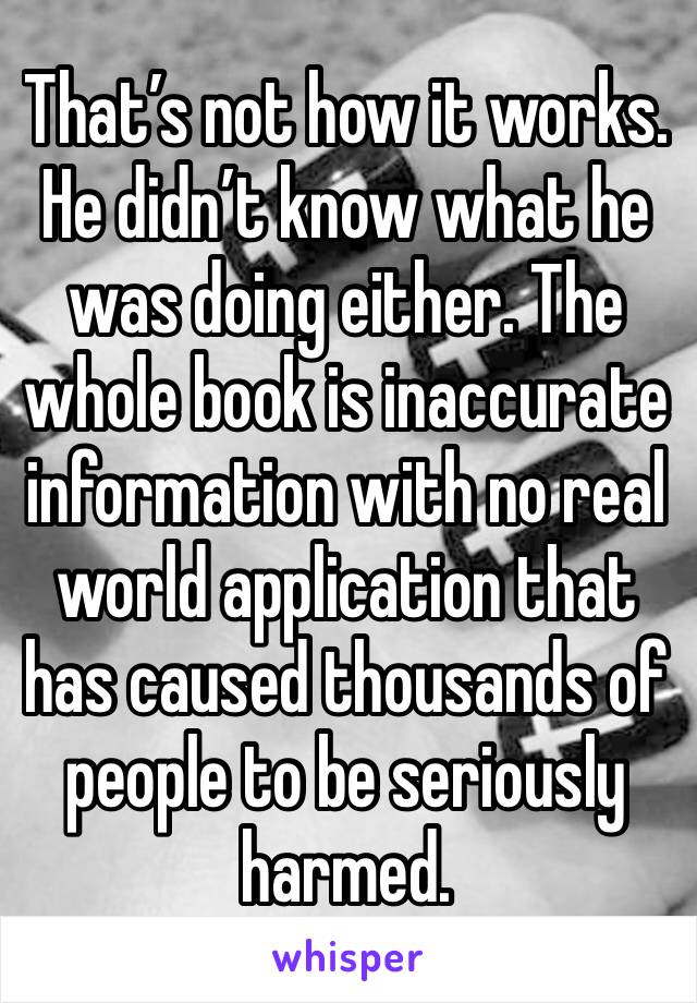 That’s not how it works. He didn’t know what he was doing either. The whole book is inaccurate information with no real world application that has caused thousands of people to be seriously harmed.