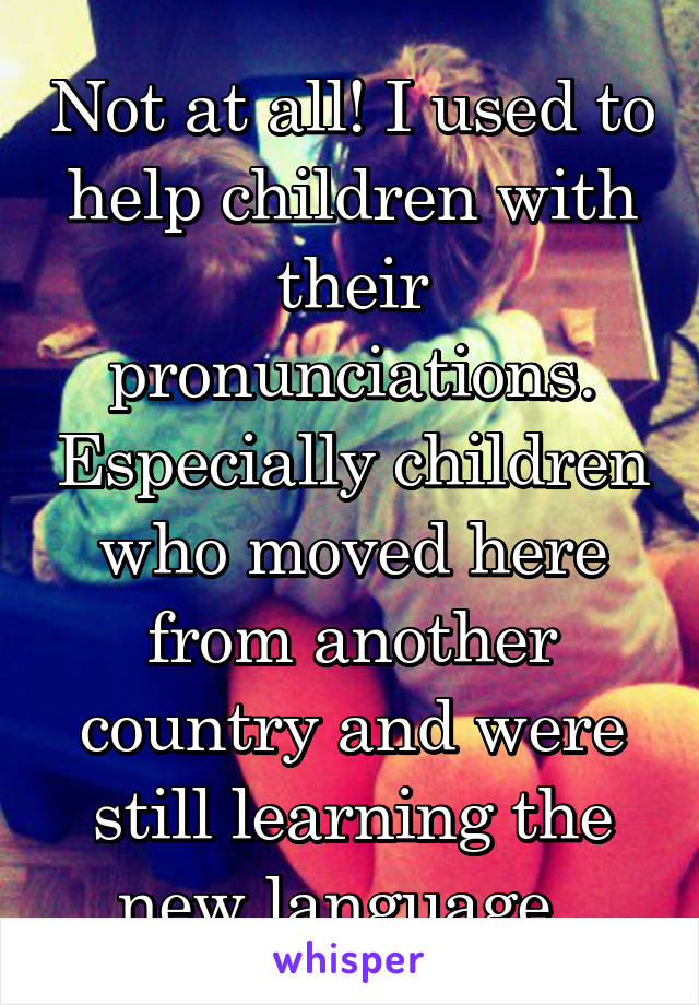 Not at all! I used to help children with their pronunciations. Especially children who moved here from another country and were still learning the new language. 