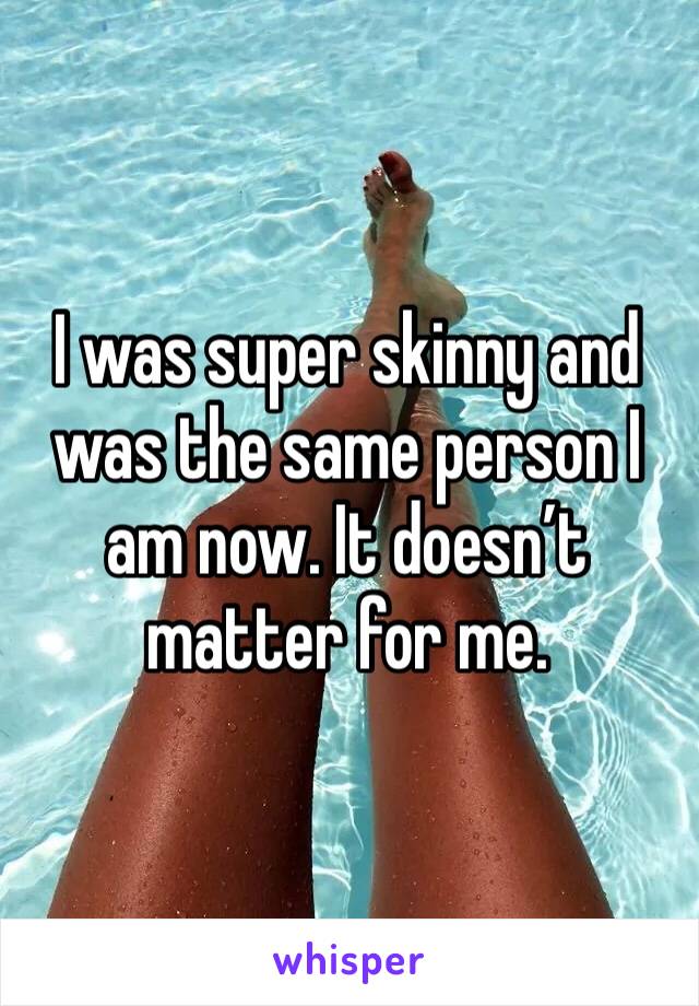 I was super skinny and was the same person I am now. It doesn’t matter for me. 