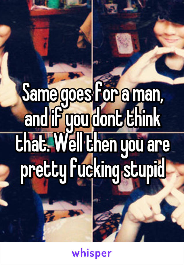 Same goes for a man, and if you dont think that. Well then you are pretty fucking stupid