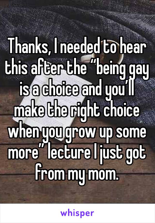 Thanks, I needed to hear this after the “being gay is a choice and you’ll make the right choice when you grow up some more” lecture I just got from my mom. 