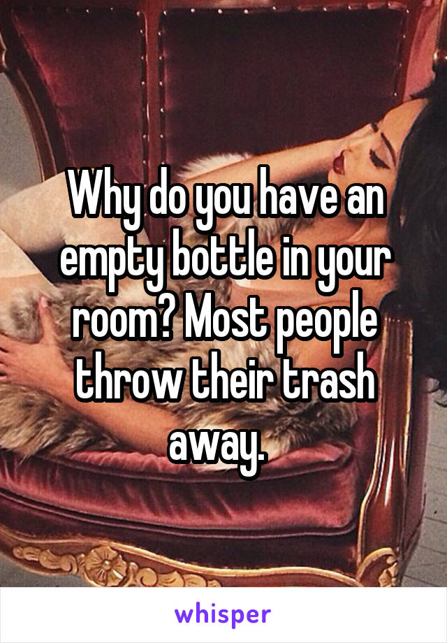 Why do you have an empty bottle in your room? Most people throw their trash away.  