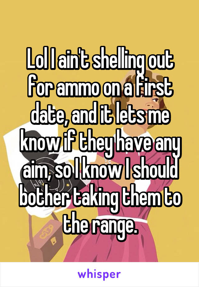 Lol I ain't shelling out for ammo on a first date, and it lets me know if they have any aim, so I know I should bother taking them to the range.