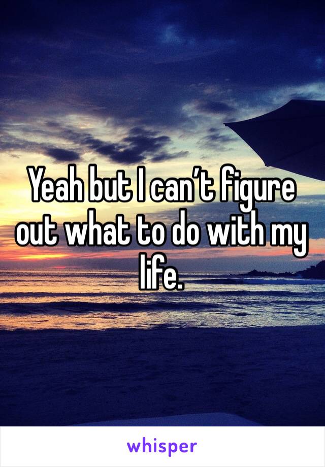 Yeah but I can’t figure out what to do with my life. 