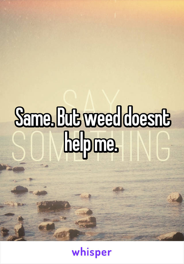 Same. But weed doesnt help me. 