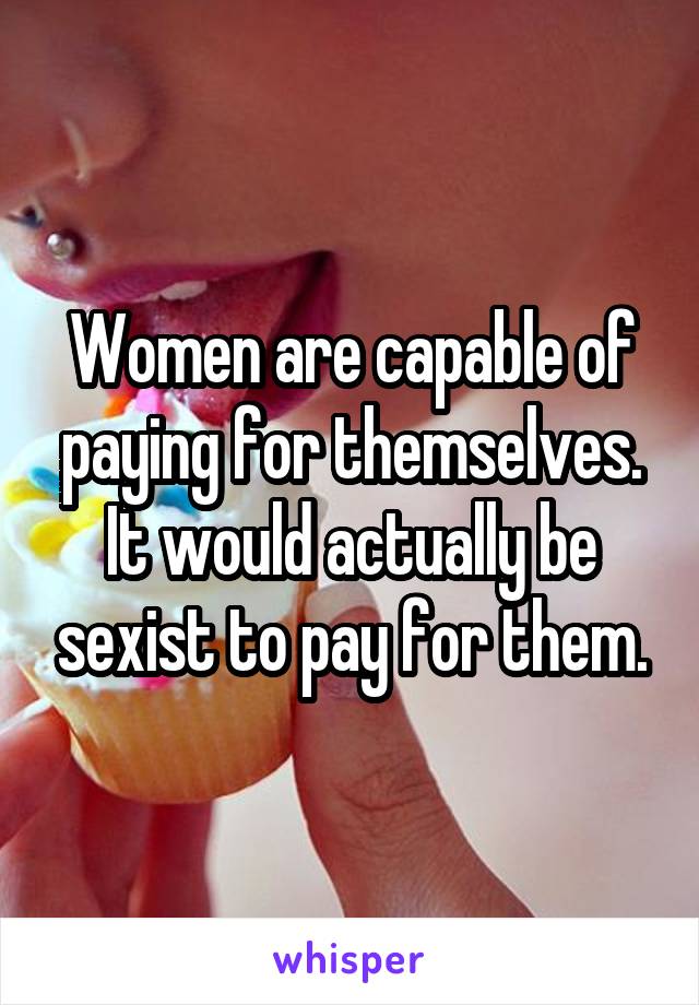 Women are capable of paying for themselves. It would actually be sexist to pay for them.