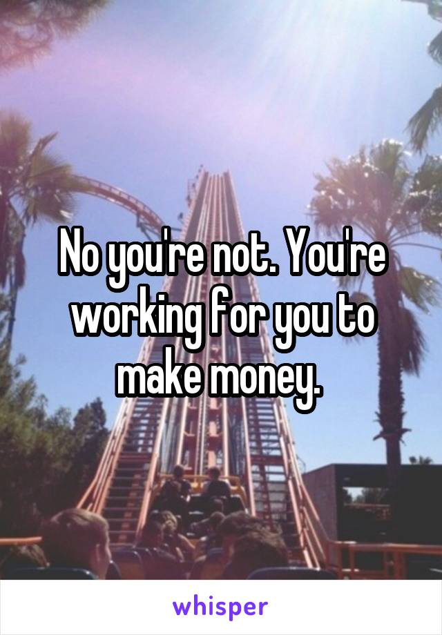 No you're not. You're working for you to make money. 