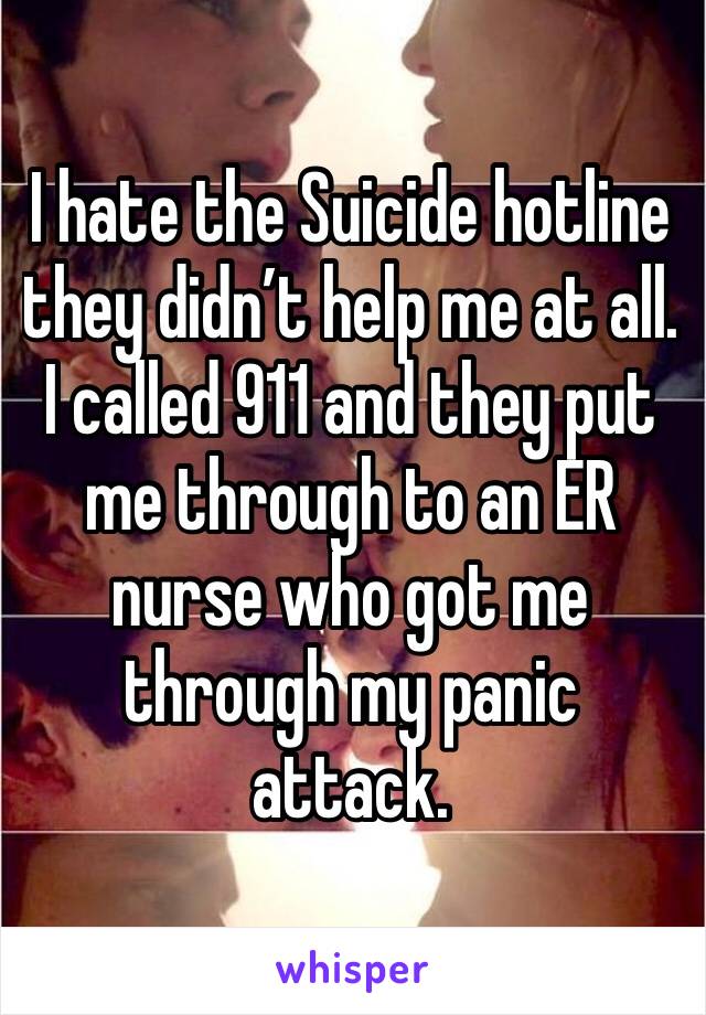 I hate the Suicide hotline they didn’t help me at all. I called 911 and they put me through to an ER nurse who got me through my panic attack. 