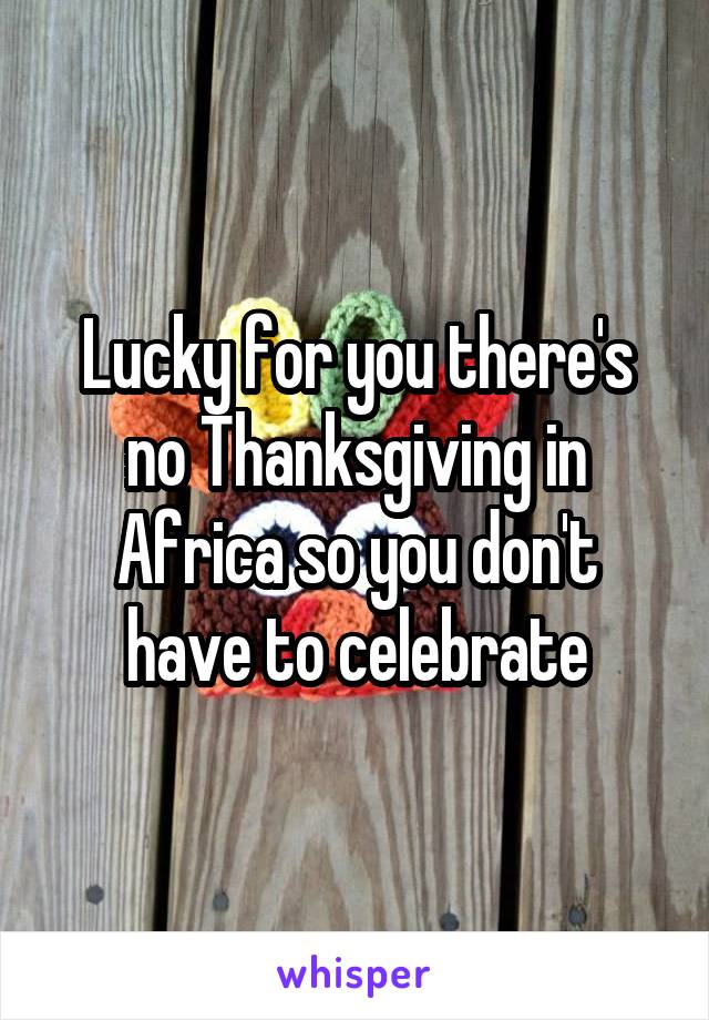 Lucky for you there's no Thanksgiving in Africa so you don't have to celebrate