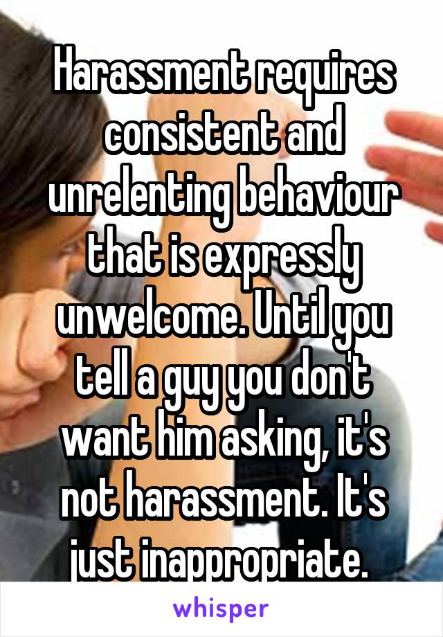 Harassment requires consistent and unrelenting behaviour that is expressly unwelcome. Until you tell a guy you don't want him asking, it's not harassment. It's just inappropriate. 