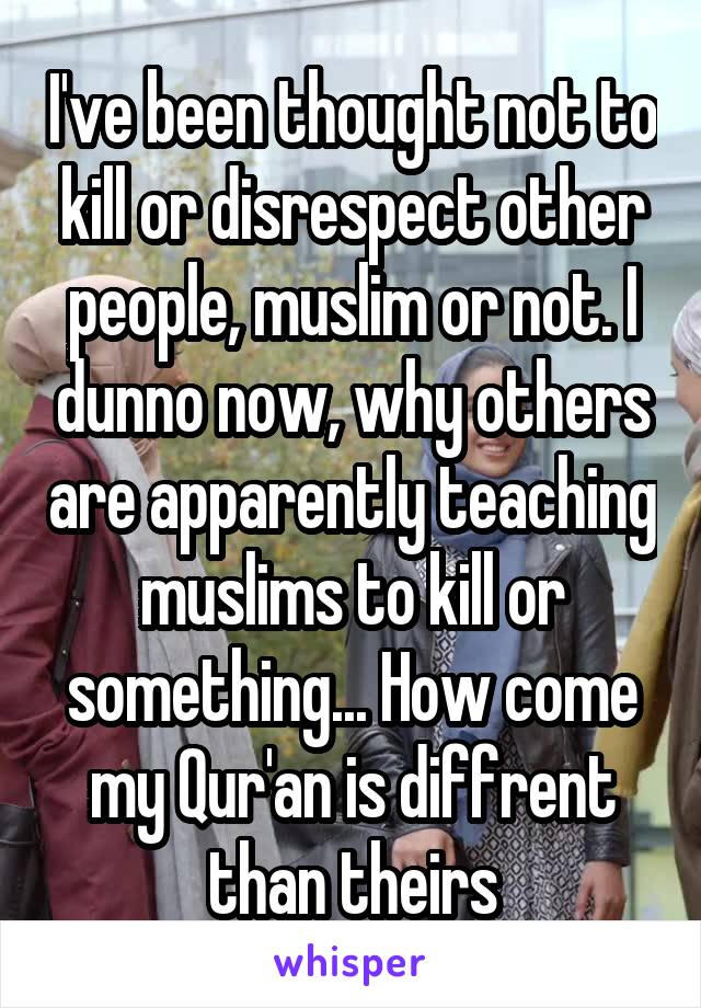 I've been thought not to kill or disrespect other people, muslim or not. I dunno now, why others are apparently teaching muslims to kill or something... How come my Qur'an is diffrent than theirs