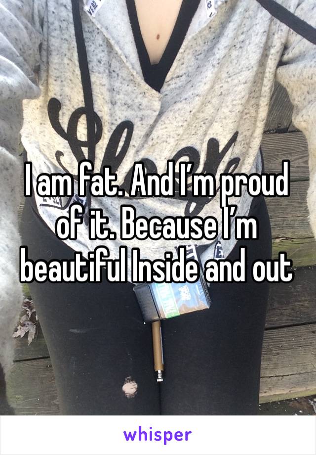 I am fat. And I’m proud of it. Because I’m beautiful Inside and out 