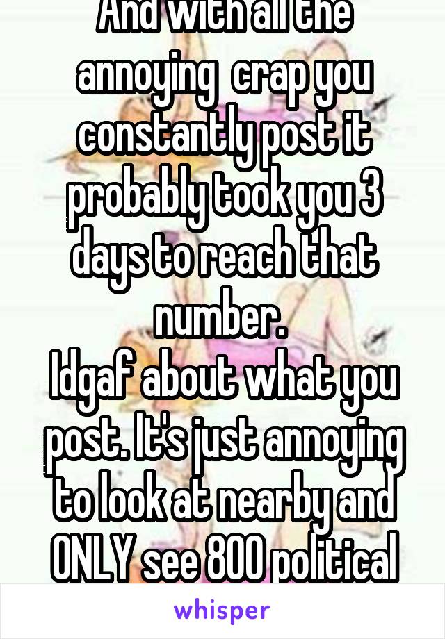 And with all the annoying  crap you constantly post it probably took you 3 days to reach that number. 
Idgaf about what you post. It's just annoying to look at nearby and ONLY see 800 political posts.