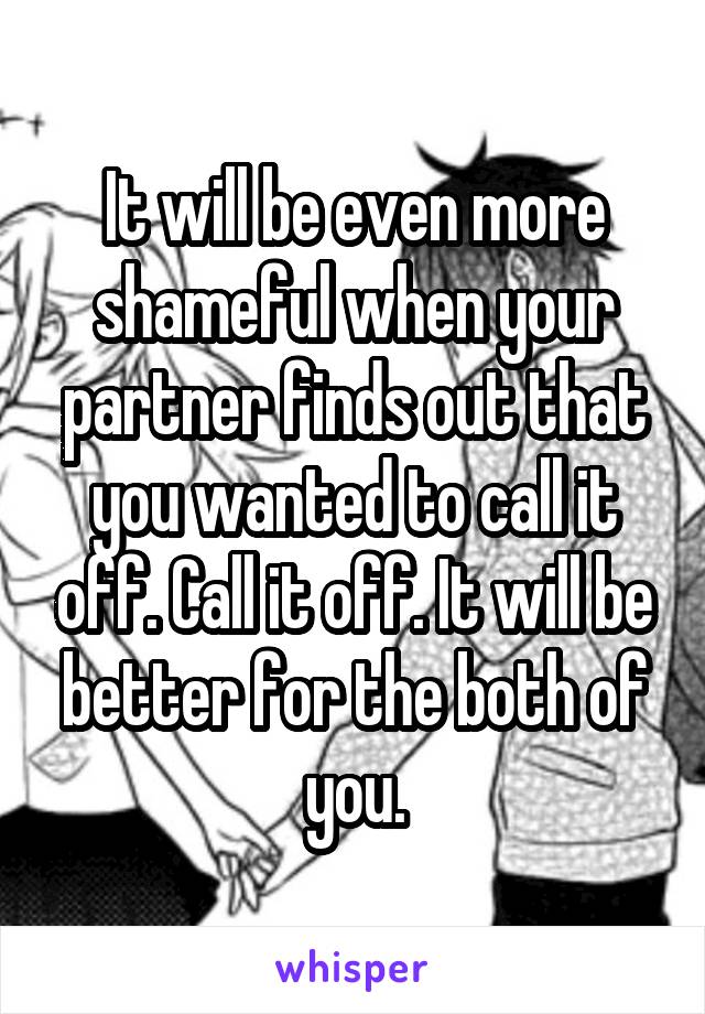 It will be even more shameful when your partner finds out that you wanted to call it off. Call it off. It will be better for the both of you.