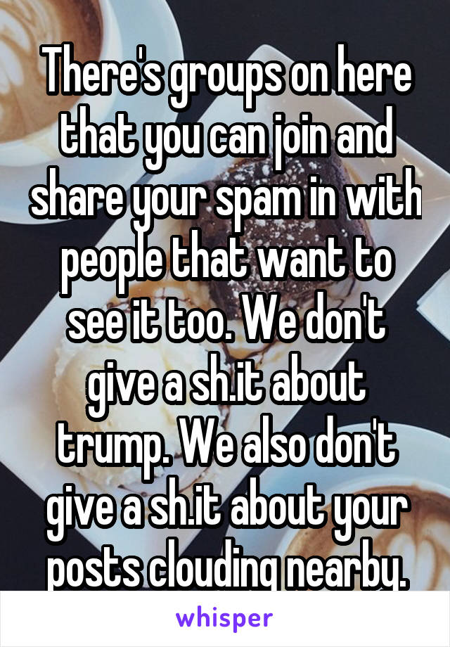 There's groups on here that you can join and share your spam in with people that want to see it too. We don't give a sh.it about trump. We also don't give a sh.it about your posts clouding nearby.