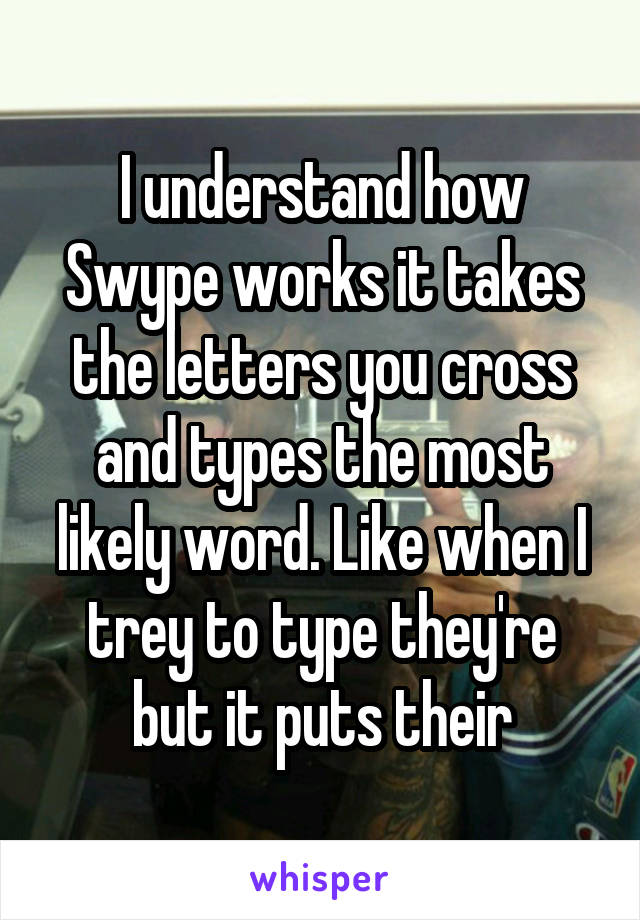 I understand how Swype works it takes the letters you cross and types the most likely word. Like when I trey to type they're but it puts their