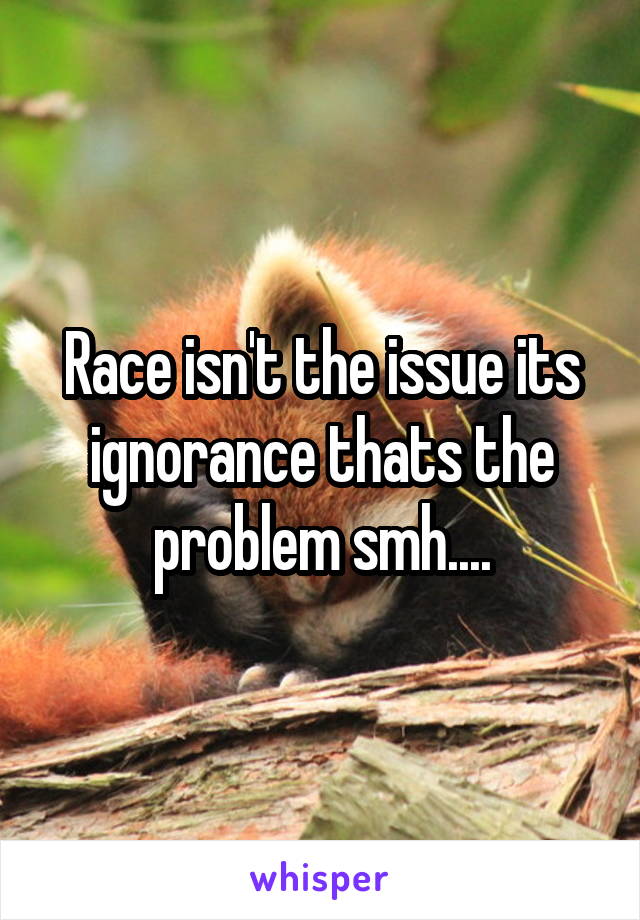 Race isn't the issue its ignorance thats the problem smh....