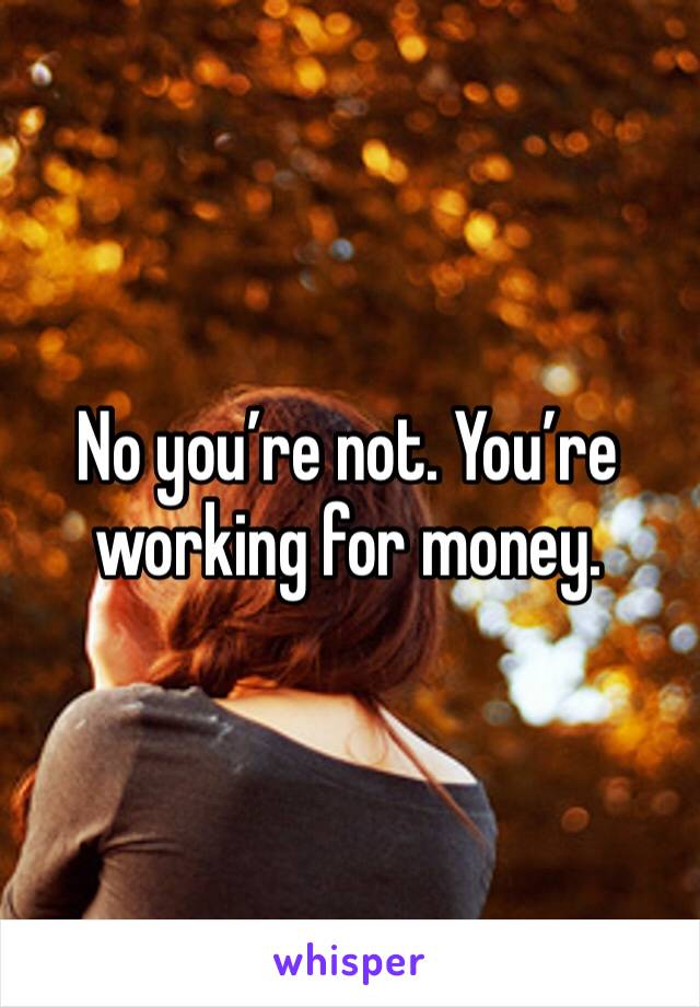 No you’re not. You’re working for money. 