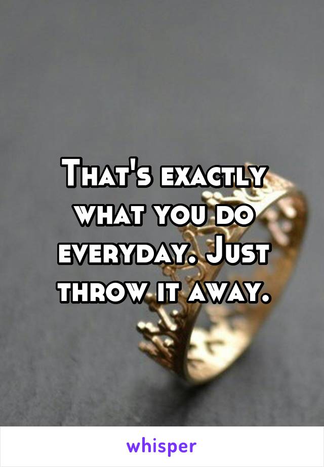 That's exactly what you do everyday. Just throw it away.