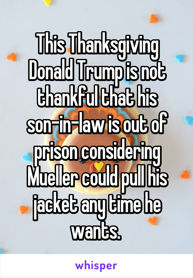 This Thanksgiving Donald Trump is not thankful that his son-in-law is out of prison considering Mueller could pull his jacket any time he wants. 