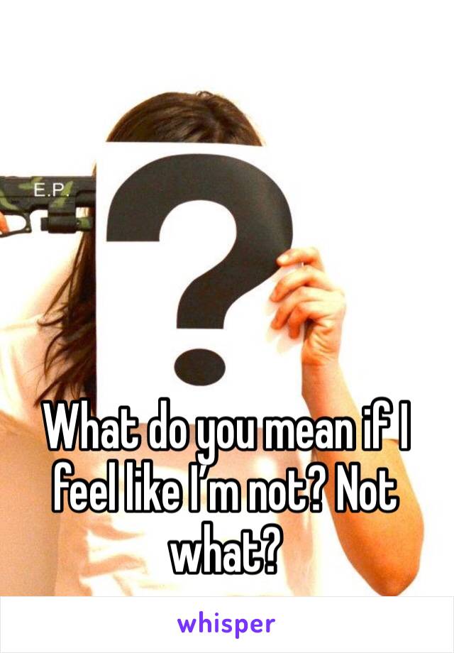 What do you mean if I feel like I’m not? Not what?