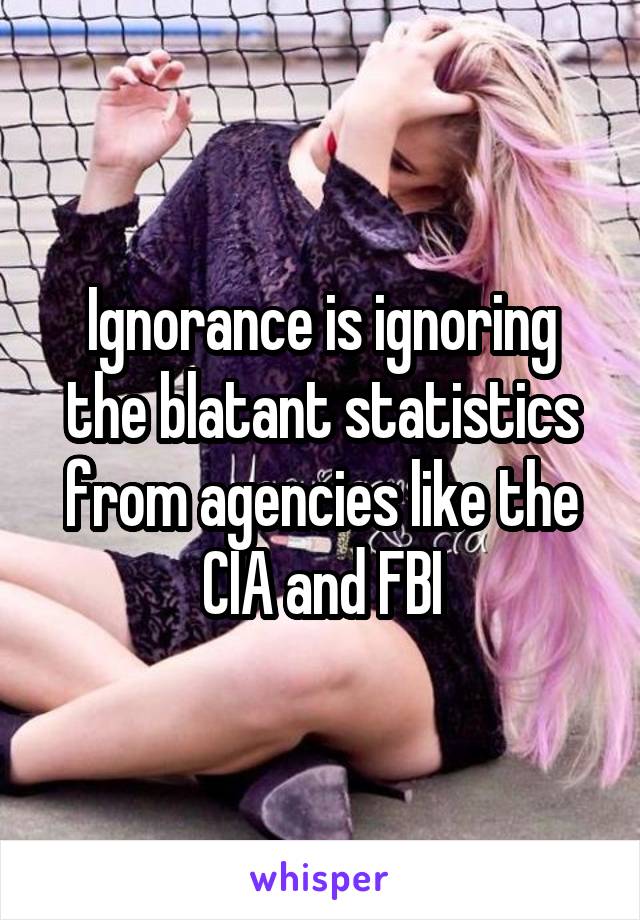 Ignorance is ignoring the blatant statistics from agencies like the CIA and FBI