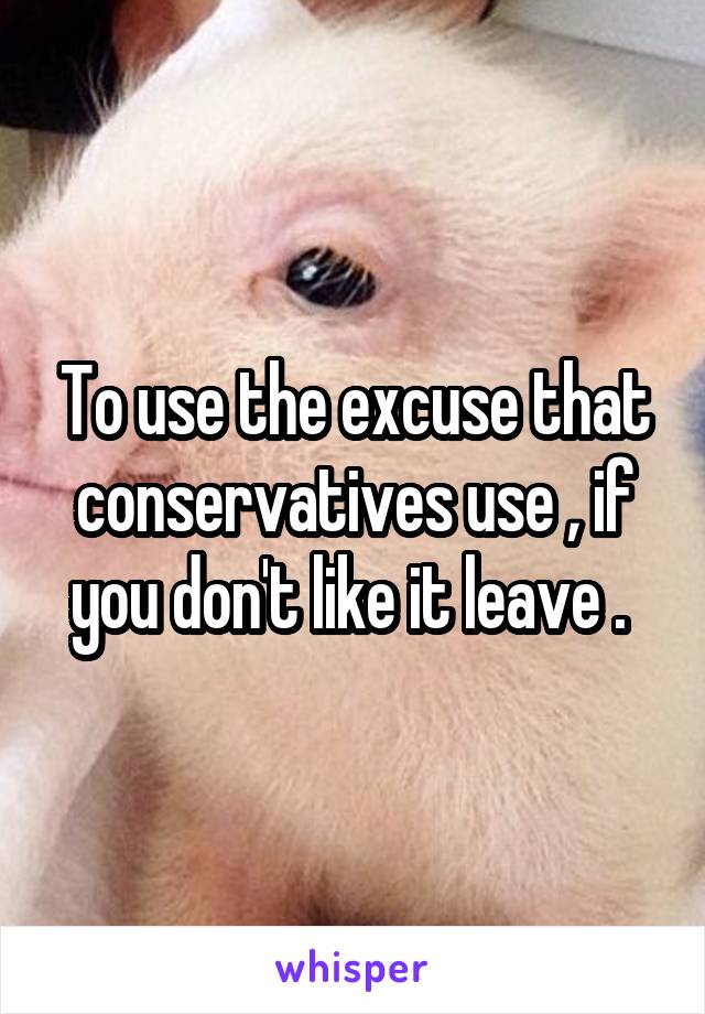To use the excuse that conservatives use , if you don't like it leave . 