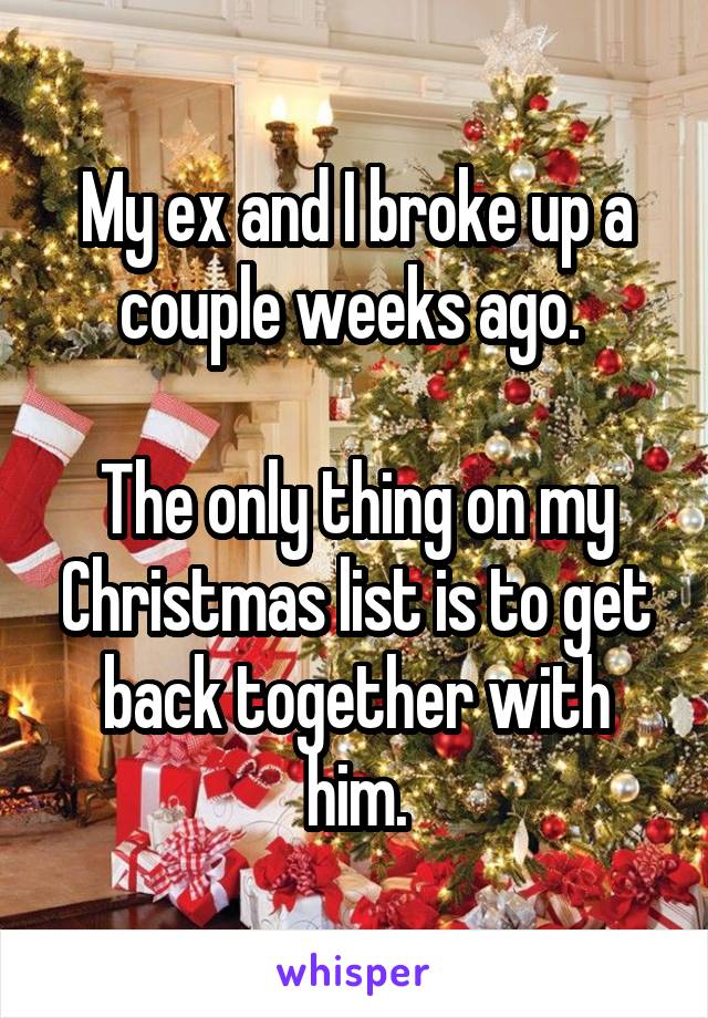 My ex and I broke up a couple weeks ago. 

The only thing on my Christmas list is to get back together with him.