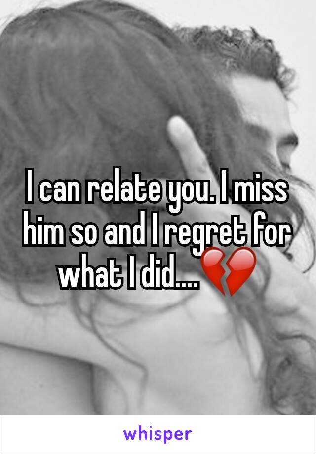 I can relate you. I miss him so and I regret for what I did....💔
