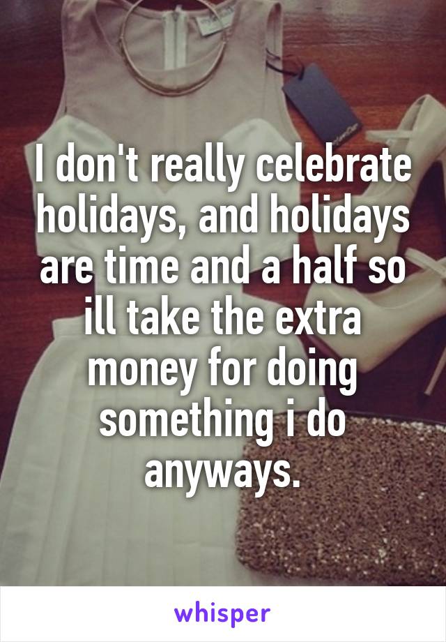 I don't really celebrate holidays, and holidays are time and a half so ill take the extra money for doing something i do anyways.