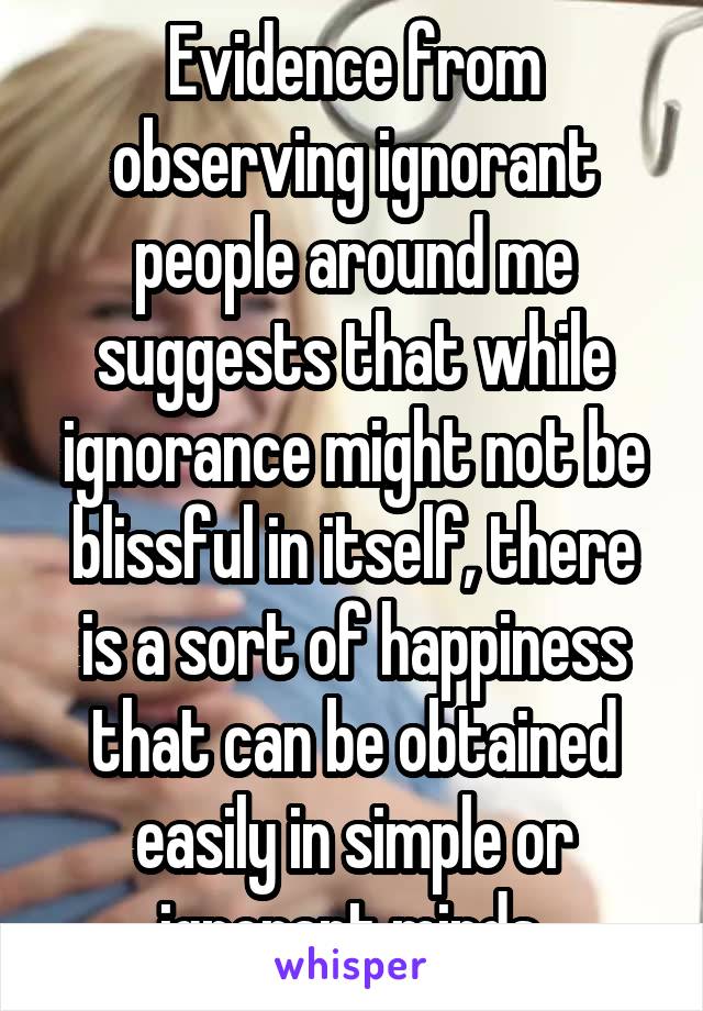 Evidence from observing ignorant people around me suggests that while ignorance might not be blissful in itself, there is a sort of happiness that can be obtained easily in simple or ignorant minds.