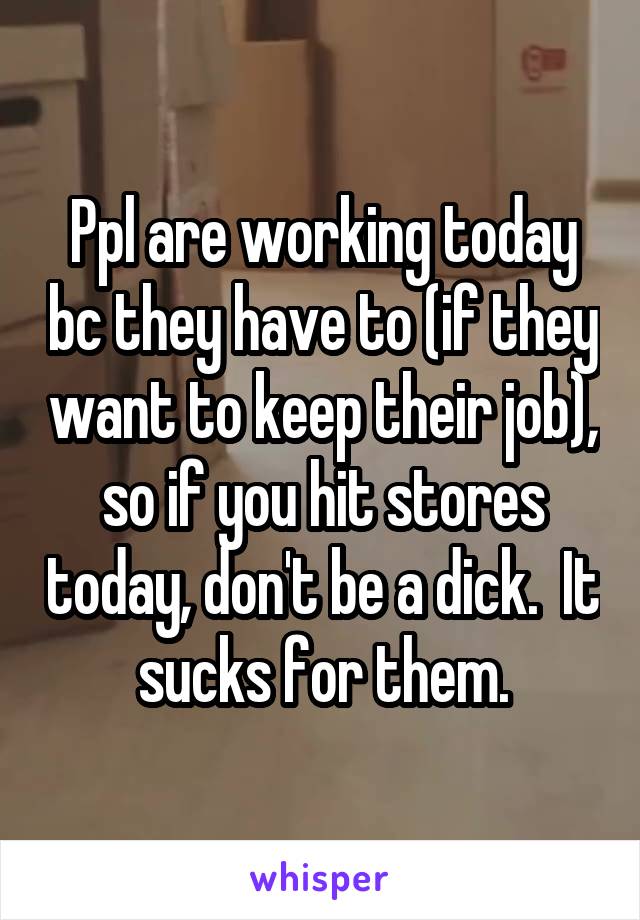 Ppl are working today bc they have to (if they want to keep their job), so if you hit stores today, don't be a dick.  It sucks for them.