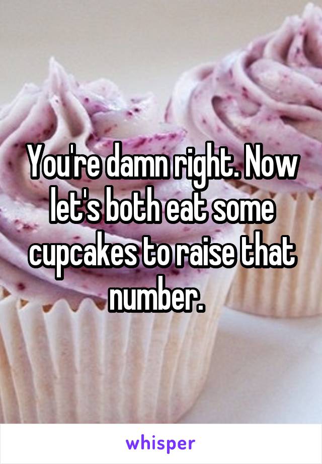 You're damn right. Now let's both eat some cupcakes to raise that number.  