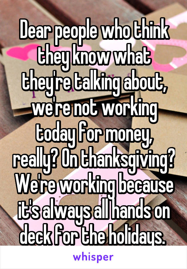 Dear people who think they know what they're talking about, we're not working today for money, really? On thanksgiving? We're working because it's always all hands on deck for the holidays. 