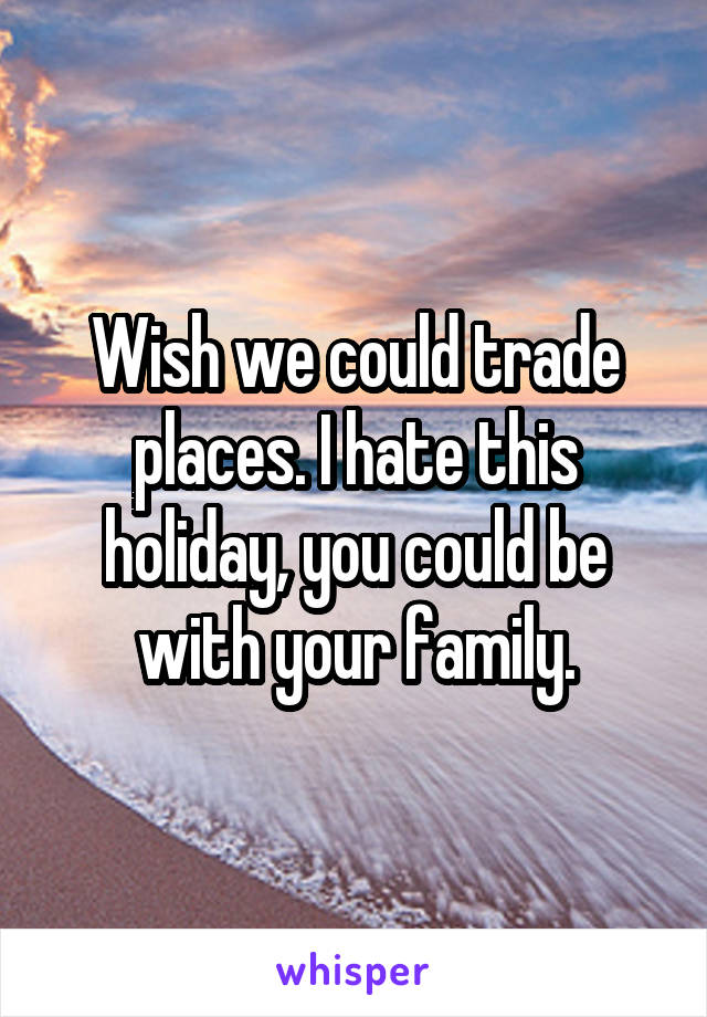 Wish we could trade places. I hate this holiday, you could be with your family.