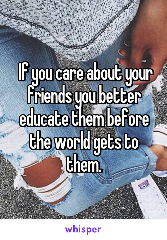  If you care about your friends you better educate them before the world gets to them.