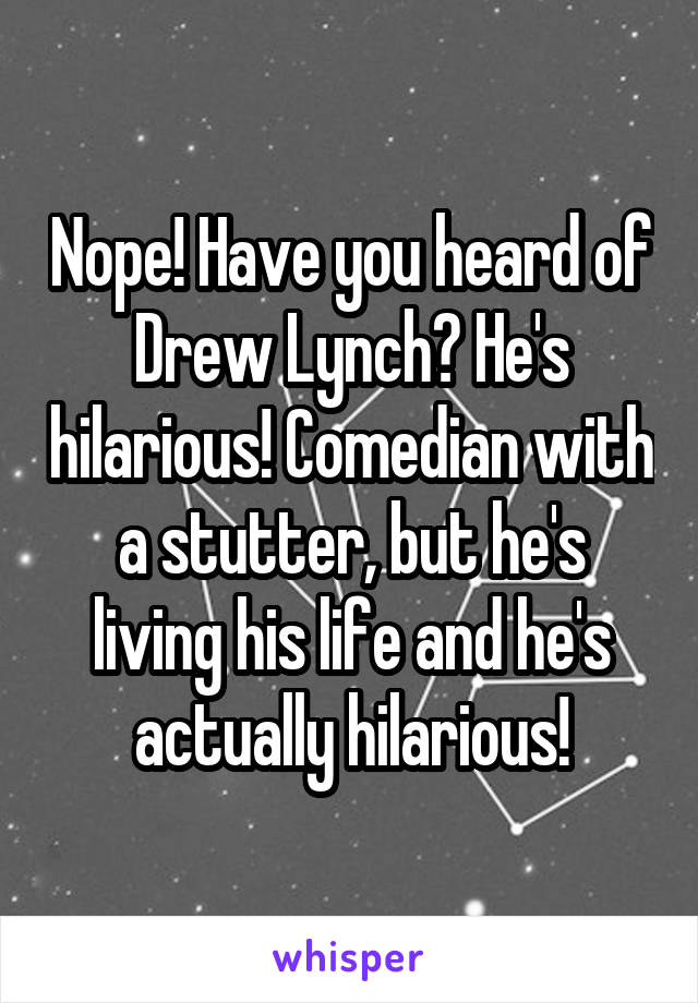 Nope! Have you heard of Drew Lynch? He's hilarious! Comedian with a stutter, but he's living his life and he's actually hilarious!