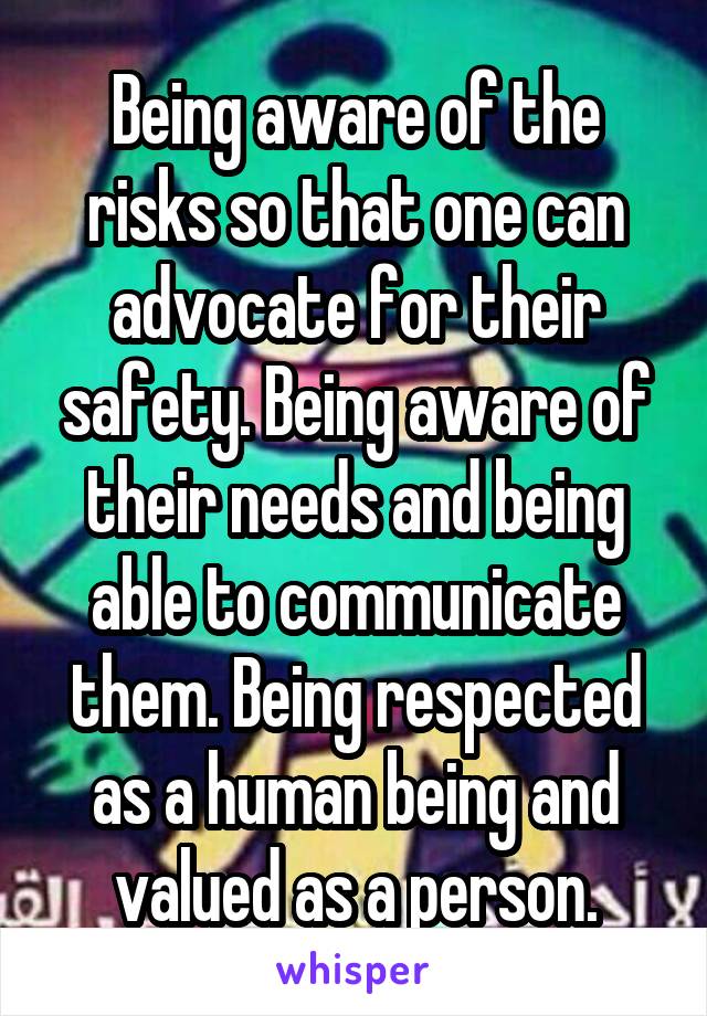 Being aware of the risks so that one can advocate for their safety. Being aware of their needs and being able to communicate them. Being respected as a human being and valued as a person.