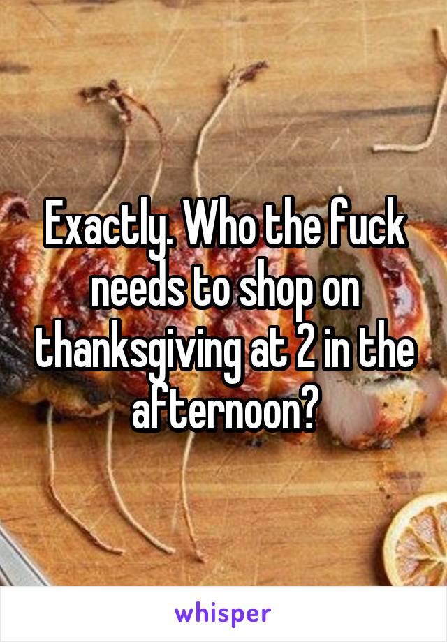 Exactly. Who the fuck needs to shop on thanksgiving at 2 in the afternoon?